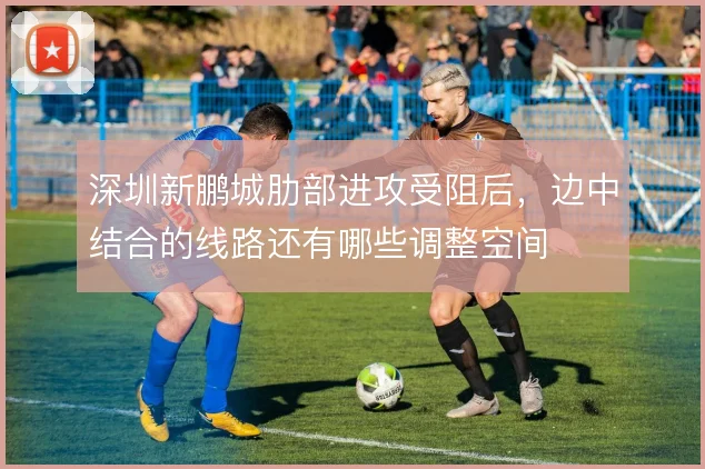 深圳新鹏城肋部进攻受阻后，边中结合的线路还有哪些调整空间