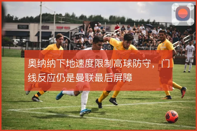 奥纳纳下地速度限制高球防守,门线反应仍是曼联最后屏障
