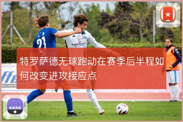特罗萨德无球跑动在赛季后半程如何改变进攻接应点