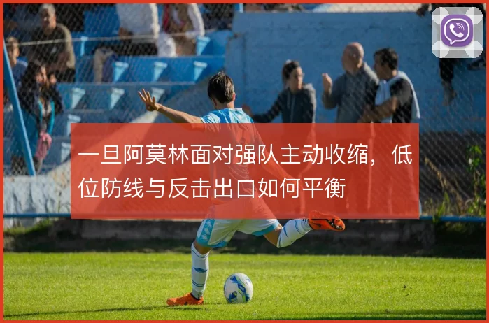 一旦阿莫林面对强队主动收缩，低位防线与反击出口如何平衡