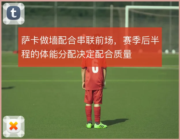 萨卡做墙配合串联前场,赛季后半程的体能分配决定配合质量