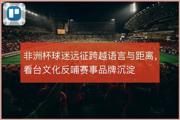 非洲杯球迷远征跨越语言与距离，看台文化反哺赛事品牌沉淀
