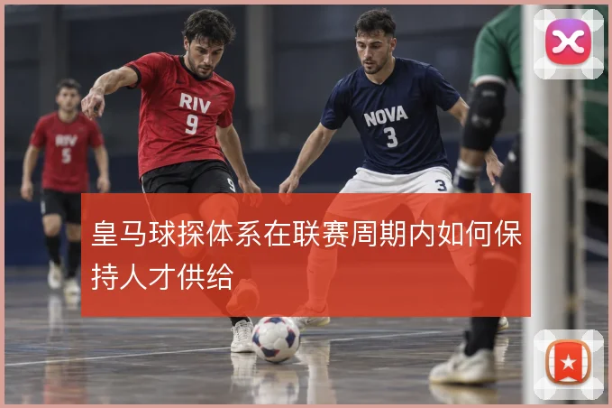 皇马球探体系在联赛周期内如何保持人才供给