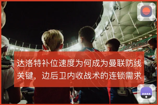 达洛特补位速度为何成为曼联防线关键，边后卫内收战术的连锁需求