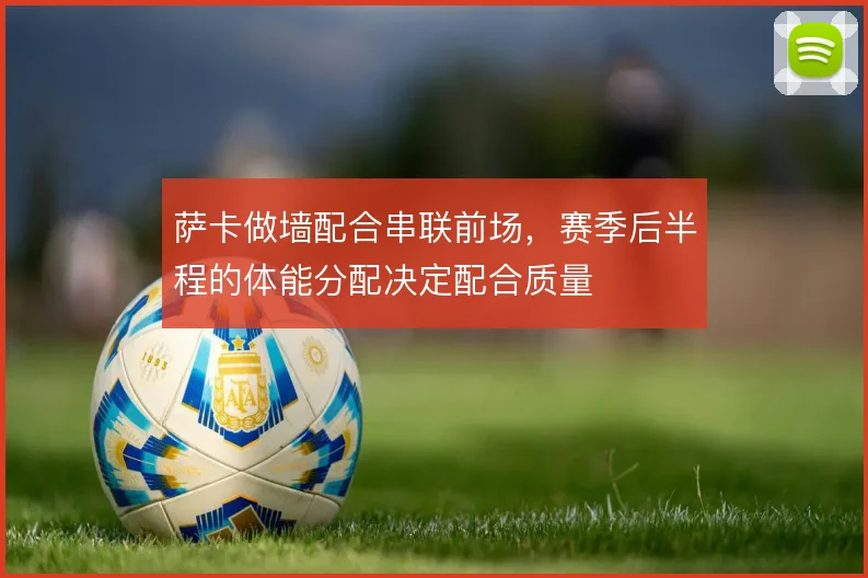 萨卡做墙配合串联前场,赛季后半程的体能分配决定配合质量