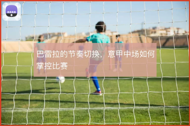 巴雷拉的节奏切换,意甲中场如何掌控比赛