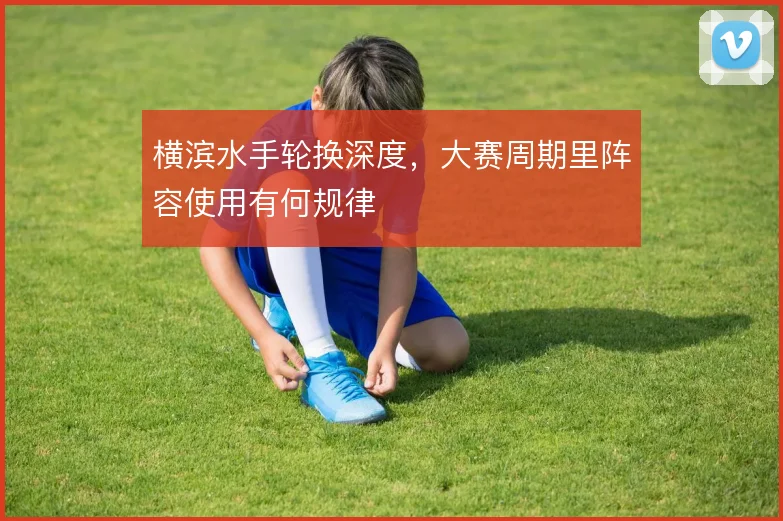 横滨水手轮换深度,大赛周期里阵容使用有何规律
