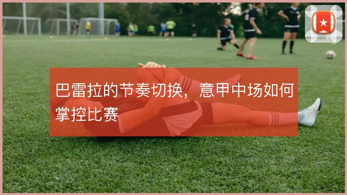 巴雷拉的节奏切换,意甲中场如何掌控比赛