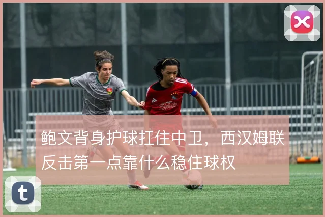 鲍文背身护球扛住中卫，西汉姆联反击第一点靠什么稳住球权