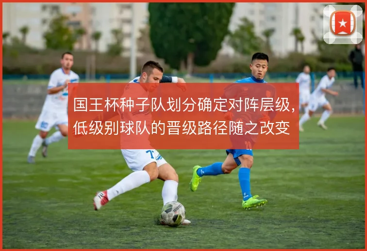 国王杯种子队划分确定对阵层级,低级别球队的晋级路径随之改变