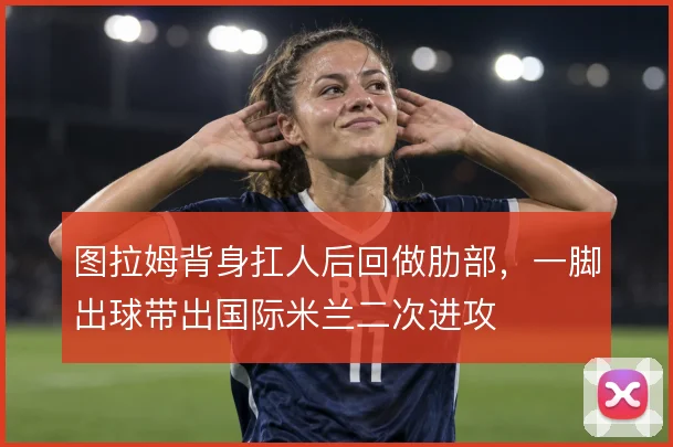 图拉姆背身扛人后回做肋部,一脚出球带出国际米兰二次进攻